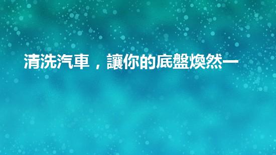 清洗汽車，讓你的底盤煥然一新！